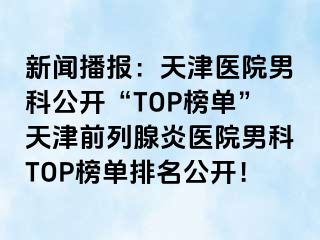 新闻播报：天津医院男科公开“TOP榜单”天津前列腺炎医院男科TOP榜单排名公开！
