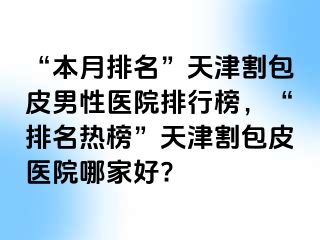 “本月排名”天津割包皮男性医院排行榜，“排名热榜”天津割包皮医院哪家好?