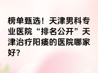 榜单甄选！天津男科专业医院“排名公开”天津治疗阳痿的医院哪家好？
