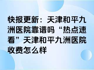 快报更新：天津和平九洲医院靠谱吗“热点速看”天津和平九洲医院收费怎么样