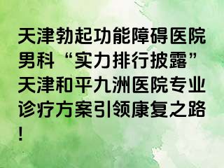 天津勃起功能障碍医院男科“实力排行披露”天津和平九洲医院专业诊疗方案引领康复之路!