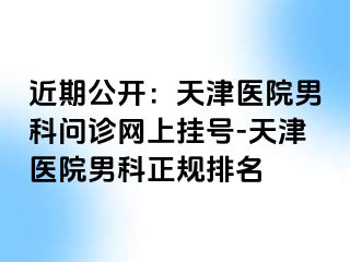 近期公开：天津医院男科问诊网上挂号-天津医院男科正规排名