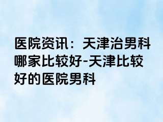 医院资讯：天津治男科哪家比较好-天津比较好的医院男科