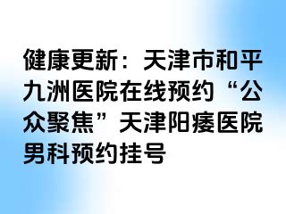 健康更新：天津市和平九洲医院在线预约“公众聚焦”天津阳痿医院男科预约挂号