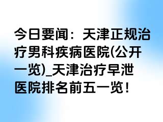 今日要闻：天津正规治疗男科疾病医院(公开一览)_天津治疗早泄医院排名前五一览！