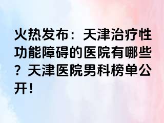 火热发布：天津治疗性功能障碍的医院有哪些？天津医院男科榜单公开！