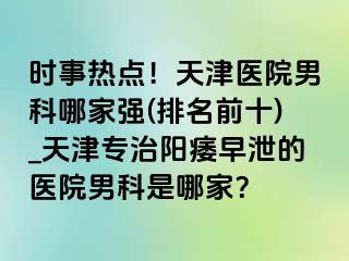 时事热点！天津医院男科哪家强(排名前十)_天津专治阳痿早泄的医院男科是哪家？