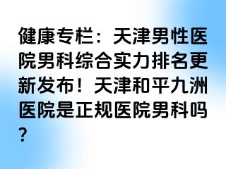 健康专栏：天津男性医院男科综合实力排名更新发布！天津和平九洲医院是正规医院男科吗？