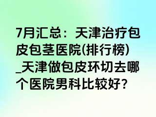7月汇总：天津治疗包皮包茎医院(排行榜)_天津做包皮环切去哪个医院男科比较好？