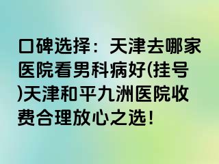 口碑选择：天津去哪家医院看男科病好(挂号)天津和平九洲医院收费合理放心之选！
