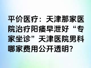 平价医疗：天津那家医院治疗阳痿早泄好“专家坐诊”天津医院男科哪家费用公开透明？