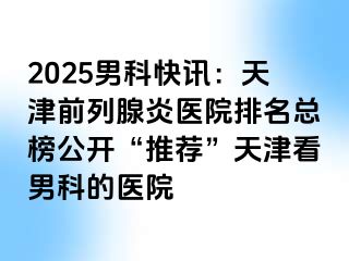 2025男科快讯：天津前列腺炎医院排名总榜公开“推荐”天津看男科的医院