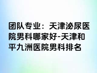团队专业：天津泌尿医院男科哪家好-天津和平九洲医院男科排名