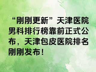 “刚刚更新”天津医院男科排行榜靠前正式公布，天津包皮医院排名刚刚发布！