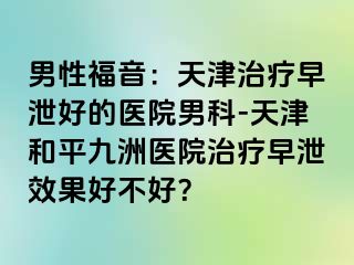 男性福音：天津治疗早泄好的医院男科-天津和平九洲医院治疗早泄效果好不好？