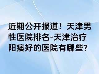 近期公开报道！天津男性医院排名-天津治疗阳痿好的医院有哪些？