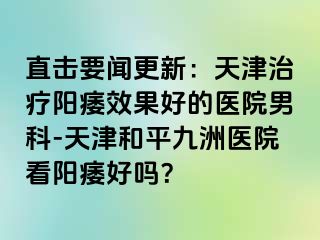 直击要闻更新：天津治疗阳痿效果好的医院男科-天津和平九洲医院看阳痿好吗？