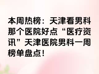 本周热榜：天津看男科那个医院好点“医疗资讯”天津医院男科一周榜单盘点！