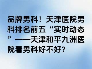 品牌男科！天津医院男科排名前五“实时动态”——天津和平九洲医院看男科好不好？