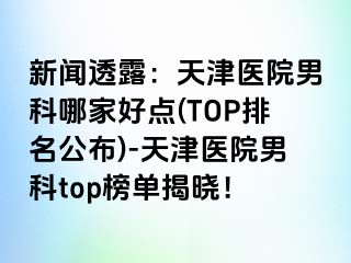 新闻透露：天津医院男科哪家好点(TOP排名公布)-天津医院男科top榜单揭晓！