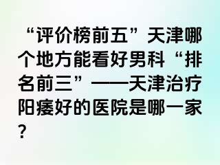 “评价榜前五”天津哪个地方能看好男科“排名前三”——天津治疗阳痿好的医院是哪一家？
