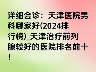 详细会诊：天津医院男科哪家好(2024排行榜)_天津治疗前列腺较好的医院排名前十！