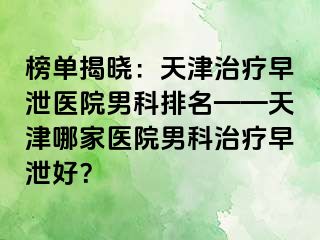 榜单揭晓：天津治疗早泄医院男科排名——天津哪家医院男科治疗早泄好？