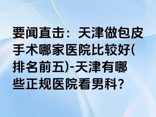要闻直击：天津做包皮手术哪家医院比较好(排名前五)-天津有哪些正规医院看男科？