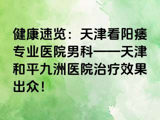 健康速览：天津看阳痿专业医院男科——天津和平九洲医院治疗效果出众！