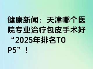 健康新闻：天津哪个医院专业治疗包皮手术好“2025年排名TOP5”！