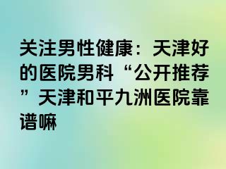 关注男性健康：天津好的医院男科“公开推荐”天津和平九洲医院靠谱嘛