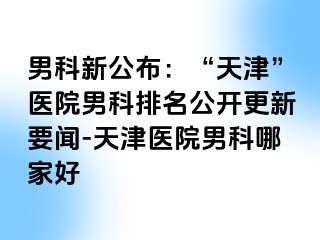 男科新公布：“天津”医院男科排名公开更新要闻-天津医院男科哪家好