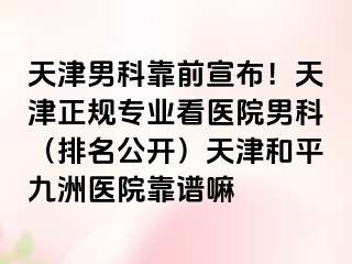 天津男科靠前宣布！天津正规专业看医院男科（排名公开）天津和平九洲医院靠谱嘛