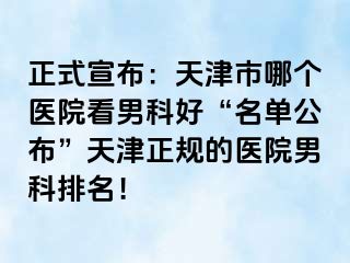 正式宣布：天津市哪个医院看男科好“名单公布”天津正规的医院男科排名！