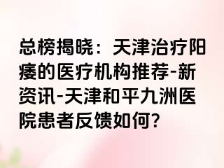 总榜揭晓：天津治疗阳痿的医疗机构推荐-新资讯-天津和平九洲医院患者反馈如何？