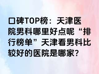 口碑TOP榜：天津医院男科哪里好点呢“排行榜单”天津看男科比较好的医院是哪家？