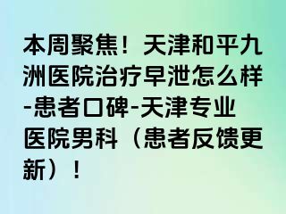 本周聚焦！天津和平九洲医院治疗早泄怎么样-患者口碑-天津专业医院男科（患者反馈更新）！