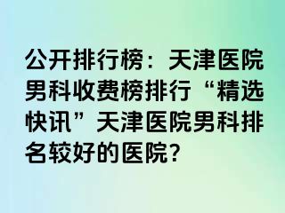 公开排行榜：天津医院男科收费榜排行“精选快讯”天津医院男科排名较好的医院？