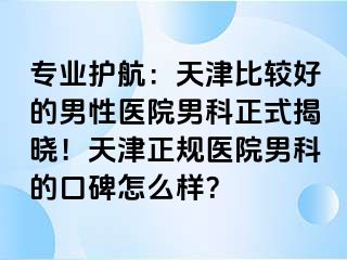 专业护航：天津比较好的男性医院男科正式揭晓！天津正规医院男科的口碑怎么样？