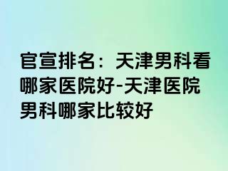 官宣排名：天津男科看哪家医院好-天津医院男科哪家比较好
