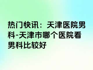 热门快讯：天津医院男科-天津市哪个医院看男科比较好