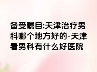 备受瞩目:天津治疗男科哪个地方好的-天津看男科有什么好医院