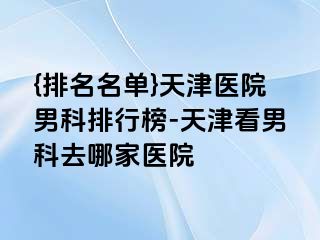 {排名名单}天津医院男科排行榜-天津看男科去哪家医院