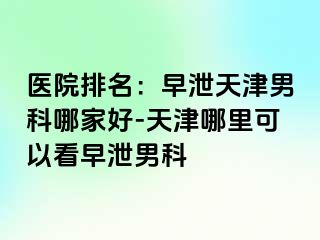 医院排名：早泄天津男科哪家好-天津哪里可以看早泄男科