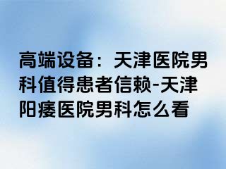 高端设备：天津医院男科值得患者信赖-天津阳痿医院男科怎么看