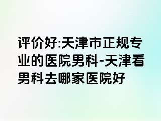 评价好:天津市正规专业的医院男科-天津看男科去哪家医院好