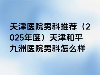 天津医院男科推荐（2025年度）天津和平九洲医院男科怎么样