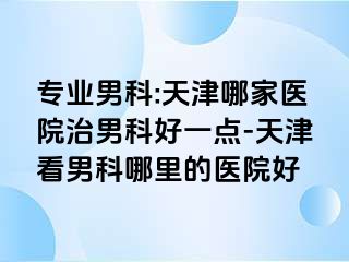 专业男科:天津哪家医院治男科好一点-天津看男科哪里的医院好