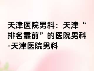 天津医院男科：天津“排名靠前”的医院男科-天津医院男科