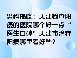 男科揭晓：天津检查阳痿的医院哪个好一点“医生口碑”天津市治疗阳痿哪里看好些？